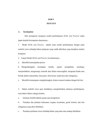 BAB V
PENUTUP
A. Kesimpulan
Dari pemaparan mengenai model pembelajaran Drills and Practice maka
dapat diambil kesimpulan diantaranya :
1. Model Drills and Practice adalah suatu model pembelajaran dengan jalan
melatih siswa terhadap bahan pelajaran yang sudah diberikan yang disajikan melalui
komputer.
2. Tujuan Model Drills and Practice ini diantaranya :
a. Memiliki keterampilan proses
b. Mengembangkan kecakapan intelek, seperti mengalikan, membagi,
menjumlahkan, mengurangi, menarik akar dalam mencongkak, mengenal benda atau
bentuk dalam matematika, ilmu pasti, ilmu kimia, tanda baca dan sebagainya
c. Memiliki kemampuan menghubungkan Antara sesuatu keadaan dengan hal lain
3. Dalam melatih siswa guru hendaknya memperhatikan jalannya pembelajaran,
serta faktor-faktor sebagai berikut:
a. Jelaskan terlebih dahulu tujuan atau kompetensi
b. Tentukan dan jelaskan kebiasaan, ucapan, kecekatan, gerak tertentu, dan lain
sebagainya yang akan dilatihkan.
c. Pusatkan perhatian siswa terhadap bahan yang akan atau sedang dilatihkan.
 