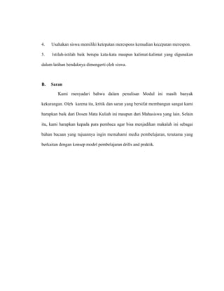 4. Usahakan siswa memiliki ketepatan merespons kemudian kecepatan merespon.
5. Istilah-istilah baik berupa kata-kata maupun kalimat-kalimat yang digunakan
dalam latihan hendaknya dimengerti oleh siswa.
B. Saran
Kami menyadari bahwa dalam penulisan Modul ini masih banyak
kekurangan. Oleh karena itu, kritik dan saran yang bersifat membangun sangat kami
harapkan baik dari Dosen Mata Kuliah ini maupun dari Mahasiswa yang lain. Selain
itu, kami harapkan kepada para pembaca agar bisa menjadikan makalah ini sebagai
bahan bacaan yang tujuannya ingin memahami media pembelajaran, terutama yang
berkaitan dengan konsep model pembelajaran drills and praktik.
 