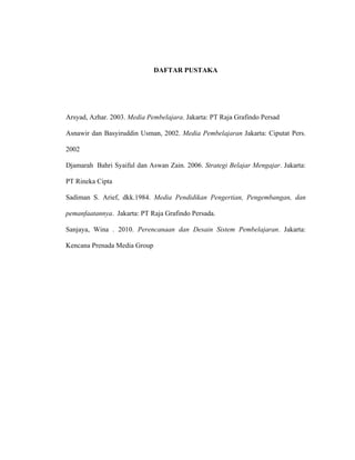 DAFTAR PUSTAKA
Arsyad, Azhar. 2003. Media Pembelajara. Jakarta: PT Raja Grafindo Persad
Asnawir dan Basyiruddin Usman, 2002. Media Pembelajaran Jakarta: Ciputat Pers.
2002
Djamarah Bahri Syaiful dan Aswan Zain. 2006. Strategi Belajar Mengajar. Jakarta:
PT Rineka Cipta
Sadiman S. Arief, dkk.1984. Media Pendidikan Pengertian, Pengembangan, dan
pemanfaatannya. Jakarta: PT Raja Grafindo Persada.
Sanjaya, Wina . 2010. Perencanaan dan Desain Sistem Pembelajaran. Jakarta:
Kencana Prenada Media Group
 