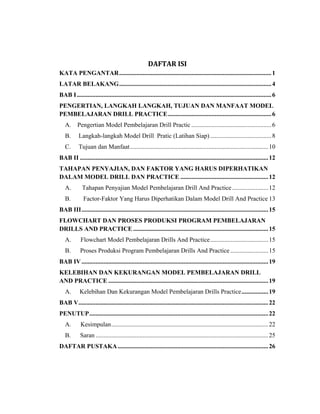 DAFTAR ISI
KATA PENGANTAR.................................................................................................1
LATAR BELAKANG.................................................................................................4
BAB I............................................................................................................................6
PENGERTIAN, LANGKAH LANGKAH, TUJUAN DAN MANFAAT MODEL
PEMBELAJARAN DRILL PRACTICE..................................................................6
A. Pengertian Model Pembelajaran Drill Practic ...................................................6
B. Langkah-langkah Model Drill Pratic (Latihan Siap).......................................8
C. Tujuan dan Manfaat........................................................................................10
BAB II ........................................................................................................................12
TAHAPAN PENYAJIAN, DAN FAKTOR YANG HARUS DIPERHATIKAN
DALAM MODEL DRILL DAN PRACTICE ........................................................12
A. Tahapan Penyajian Model Pembelajaran Drill And Practice.......................12
B. Factor-Faktor Yang Harus Diperhatikan Dalam Model Drill And Practice 13
BAB III.......................................................................................................................15
FLOWCHART DAN PROSES PRODUKSI PROGRAM PEMBELAJARAN
DRILLS AND PRACTICE ......................................................................................15
A. Flowchart Model Pembelajaran Drills And Practice.....................................15
B. Proses Produksi Program Pembelajaran Drills And Practice ........................15
BAB IV.......................................................................................................................19
KELEBIHAN DAN KEKURANGAN MODEL PEMBELAJARAN DRILL
AND PRACTICE ......................................................................................................19
A. Kelebihan Dan Kekurangan Model Pembelajaran Drills Practice.................19
BAB V.........................................................................................................................22
PENUTUP..................................................................................................................22
A. Kesimpulan....................................................................................................22
B. Saran ..............................................................................................................25
DAFTAR PUSTAKA................................................................................................26
 