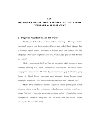 BAB I
PENGERTIAN, LANGKAH LANGKAH, TUJUAN DAN MANFAAT MODEL
PEMBELAJARAN DRILL PRACTICE
A. Pengertian Model Pembelajaran Drill Practic
Drill Secara Bahasa bisa diartikan berlatih mencakup didalamnya aktifitas
menghapal, mengeja kata, dan sebagainya. Practice atau praktek dapat dikategorikan
di dalamnya seperti menulis, melaksanakan berbagai gerak dlm olahraga, dan lain
sebagainya. Atau secara singkatnya, drill and practice dapat juga disebut ‘berlatih
dan praktek’.
Model pembelajaran Drill and Practice merupakan teknik pengajaran yang
dilakukan berulang kali untuk mendapatkan keterampilan, dibutuhkan untuk
mengingat secara matematis. Model ini digunakan untuk mengajarkan keahlian yang
khusus, ini diikuti dengan pengajaran yang sistematis dengan harapan untuk
mengingat (Richardson, 2006: www.cornerstonecurriculum.com, 4 Oktober 2015).
Model Drill and Practice biasanya digunakan dalam pembelajaran materi
hitungan, bahasa asing dan peningkatan perbendaharaan kata-kata (vocabulary).
Metode Drill and Practice ini mengarahkan siswa melalui latihan-latihan untuk
meningkatkan kecekatan/ketangkasan dan kefasihan/kelancaran dalam sebuah
keterampilan (Sharon, 2005: 120).
 