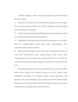 Berikut merupakan Berikut merupakan pengertian metode drill menurut
beberapa pendapat :
1) Roestiyah N.K, Suatu teknik yang dapat diartikan sebagai suatu cara mengajar
siswa melakukan kegiatan latihan, siswa memiliki ketangkasan dan keterampilan
lebih tinggi dari apa yang dipelajari.
2) Zuhairini, Suatu metode dalam pendidikan dan pengajaran dengan jalan melatih
siswa terhadap bahan pelajaran yang sudah diberikan.
3) Shalahuddin, Suatu kegiatan dalam melakukan hal yang sama secara berulang-
ulang dan sungguh-sungguh dengan tujuan untuk menyempurnakan suatu
keterampilan supaya menjadi permanen.
4) Dalam buku Nana Sudjana, metode drill adalah satu kegiatan melakukan hal
yang sama, berulang-ulang secara sungguh-sungguh dengan tujuan untuk
menyempurnakan suatu ketrampilan agar menjadi permanen. Ciri yang khas dari
metode ini adalah kegiatan berupa pengulangan yang berkali-kali dari suatu hal yang
sama.
Dari beberapa pendapat di atas, dapat disimpulkan bahwa metode drill adalah
latihan dengan praktek yang dilakukan berulang kali secara kontinyu untuk
mendapatkan keterampilan dan ketangkasan praktis tentang pengetahuan yang
dipelajari. Dari segi pelaksanaannya siswa teriebih dahulu telah dibekali dengan
pengetahuan secara teori. Kemudian dengan tetap dibimbing oleh guru, siswa diminta
mempraktikkannya sehingga menjadi mahir dan terampil.
 