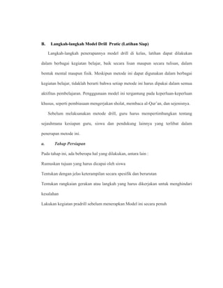 B. Langkah-langkah Model Drill Pratic (Latihan Siap)
Langkah-langkah penerapannya model drill di kelas, latihan dapat dilakukan
dalam berbagai kegiatan belajar, baik secara lisan maupun secara tulisan, dalam
bentuk mental maupun fisik. Meskipun metode ini dapat digunakan dalam berbagai
kegiatan belajar, tidaklah berarti bahwa setiap metode ini harus dipakai dalam semua
aktifitas pembelajaran. Pengggunaan model ini tergantung pada keperluan-keperluan
khusus, seperti pembiasaan mengerjakan sholat, membaca al-Qur’an, dan sejenisnya.
Sebelum melaksanakan metode drill, guru harus mempertimbangkan tentang
sejauhmana kesiapan guru, siswa dan pendukung lainnya yang terlibat dalam
penerapan metode ini.
a. Tahap Persiapan
Pada tahap ini, ada beberapa hal yang dilakukan, antara lain :
Rumuskan tujuan yang harus dicapai oleh siswa
Tentukan dengan jelas keterampilan secara spesifik dan berurutan
Tentukan rangkaian gerakan atau langkah yang harus dikerjakan untuk menghindari
kesalahan
Lakukan kegiatan pradrill sebelum menerapkan Model ini secara penuh
 