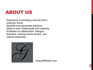 ABOUT US
10
Experience in providing a service that is
customer driven.
Sensible and appropriate solutions.
Ability to work methodically and creatively.
Emphasis on collaboration, dialogue,
discretion, working across sectors, and
cultural awareness.
www.griffithklein.com
 