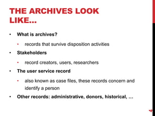 THE ARCHIVES LOOK
LIKE…
• What is archives?
• records that survive disposition activities
• Stakeholders
• record creators, users, researchers
• The user service record
• also known as case files, these records concern and
identify a person
• Other records: administrative, donors, historical, …
4
 