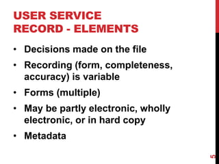 USER SERVICE
RECORD - ELEMENTS
• Decisions made on the file
• Recording (form, completeness,
accuracy) is variable
• Forms (multiple)
• May be partly electronic, wholly
electronic, or in hard copy
• Metadata
5
 