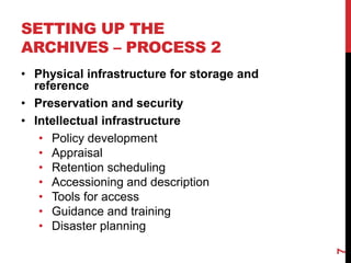 SETTING UP THE
ARCHIVES – PROCESS 2
• Physical infrastructure for storage and
reference
• Preservation and security
• Intellectual infrastructure
• Policy development
• Appraisal
• Retention scheduling
• Accessioning and description
• Tools for access
• Guidance and training
• Disaster planning
7
 