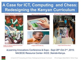 A Case for ICT,Computing and Chess :Redesigning the Kenyan Curriculum ©Fred Sagwe,Gilbert Bett & Githinji Hinga
A Case for ICT, Computing and Chess:
Redesigning the Kenyan Curriculum
eLearning Innovations Conference & Expo - Sept 28th-Oct 2nd ,2015:
NACECE Resource Center- KICD ,Nairobi-Kenya.
Image via :©Kenya Institute Of Curriculum
Development(KICD)
Image credit:©code.org Image Credit:©Chess Kenya
#Hour of code-Computing#Digital Literacy Programme-ICT #Chess National League -Chess
COMPUTING
 