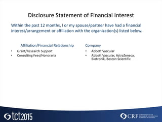 Disclosure Statement of Financial Interest
• Grant/Research Support
• Consulting Fees/Honoraria
• Abbott Vascular
• Abbott Vascular, AstraZeneca,
Biotronik, Boston Scientific
Within the past 12 months, I or my spouse/partner have had a financial
interest/arrangement or affiliation with the organization(s) listed below.
Affiliation/Financial Relationship Company
 