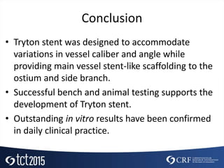 Conclusion
• Tryton stent was designed to accommodate
variations in vessel caliber and angle while
providing main vessel stent-like scaffolding to the
ostium and side branch.
• Successful bench and animal testing supports the
development of Tryton stent.
• Outstanding in vitro results have been confirmed
in daily clinical practice.
 