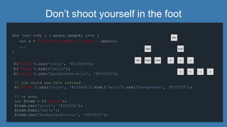 Don’t shoot yourself in the foot
for (var i=0; i < posts.length; i++) {
...
}
$('#item').css('color', '#123456');
$('#item').html('hello');
$('#item').css('background-color', '#ffffff');
var x = $(“.post_wrapper > .reply”).data();
// you could use this instead
$('#item').css('color', '#123456').html('hello').css('background', '#ffffff');
// or even
var $item = $('#item');
$item.css('color', '#123456');
$item.html('hello');
$item.css('background-color', '#ffffff');
 