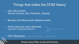 Things that make the DOM Heavy
• Use with caution:
Round Corners, Box Shadows, Opacity
• Beware of binding scroll callback events
• Avoid using too many elements
(especially in repeatable elements)
• GPU Rendering - Translate3d(0,0,0) / TranslateZ(0)
<div>
<div>
<span><a href></a></span>
</div>
</div>
Always keep 60fps scroll performance
 