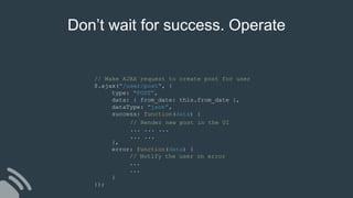 // Make AJAX request to create post for user
$.ajax("/user/post", {
type: "POST”,
data: { from_date: this.from_date },
dataType: "json”,
success: function(data) {
},
error: function(data) {
// Notify the user on error
...
...
}
});
// Render new post in the UI
... ... ...
... ...
Don’t wait for success. Operate
 