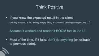 • If you know the expected result in the client
(adding a user to a list, writing a reply, liking a comment, deleting an object, etc…):
Assume it worked and render it BOOM fast in the UI.
• Most of the time, if it fails, don’t do anything (or rollback
to previous state).
Think Positive
 