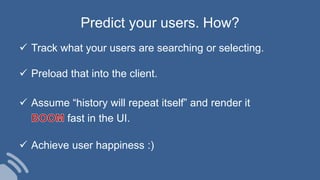  Track what your users are searching or selecting.
 Preload that into the client.
 Assume “history will repeat itself” and render it
fast in the UI.
 Achieve user happiness :)
Predict your users. How?
 