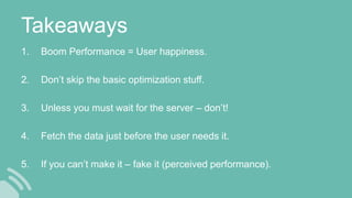 Takeaways
1. Boom Performance = User happiness.
2. Don’t skip the basic optimization stuff.
3. Unless you must wait for the server – don’t!
4. Fetch the data just before the user needs it.
5. If you can’t make it – fake it (perceived performance).
 
