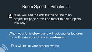 Boom Speed = Simpler UI
When your UI is slow users will ask you for features
that will make your UI more condensed.
- This will make your product worse.
“Can you add the edit button on the main
project list page? It will be faster to edit projects
this way”
 
