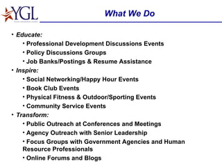 What We Do Educate: Professional Development Discussions Events Policy Discussions Groups Job Banks/Postings & Resume Assistance Inspire: Social Networking/Happy Hour Events  Book Club Events Physical Fitness & Outdoor/Sporting Events  Community Service Events Transform: Public Outreach at Conferences and Meetings Agency Outreach with Senior Leadership Focus Groups with Government Agencies and Human Resource Professionals Online Forums and Blogs 