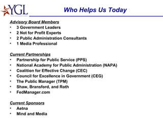 Who Helps Us Today Advisory Board Members 3 Government Leaders 2 Not for Profit Experts 2 Public Administration Consultants 1 Media Professional Current Partnerships Partnership for Public Service (PPS) National Academy for Public Administration (NAPA) Coalition for Effective Change (CEC) Council for Excellence in Government (CEG) The Public Manager (TPM) Shaw, Bransford, and Roth FedManager.com Current Sponsors Aetna Mind and Media 