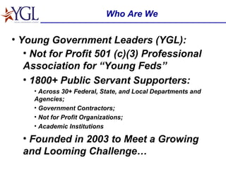 Who Are We Young Government Leaders (YGL): Not for Profit 501 (c)(3) Professional Association for “Young Feds”   1800+ Public Servant Supporters: Across 30+ Federal, State, and Local Departments and Agencies; Government Contractors; Not for Profit Organizations; Academic Institutions Founded in 2003 to Meet a Growing and Looming Challenge… 