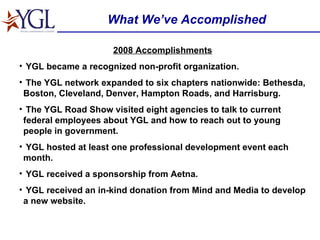 What We’ve Accomplished 2008 Accomplishments YGL became a recognized non-profit organization. The YGL network expanded to six chapters nationwide: Bethesda, Boston, Cleveland, Denver, Hampton Roads, and Harrisburg. The YGL Road Show visited eight agencies to talk to current federal employees about YGL and how to reach out to young people in government. YGL hosted at least one professional development event each month. YGL received a sponsorship from Aetna. YGL received an in-kind donation from Mind and Media to develop a new website. 