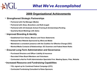 What We’ve Accomplished 2009 Organizational Achievements Strengthened Strategic Partnerships Partnered with  Fed Manager  (Media) Partnered with  Shaw, Bransford, and Roth  (Legal) Partnered with  US Graduate School  (Training & Scholarships)-Pending Quarterly Board Meetings with Aetna Improved Branding & Identity Established Core Values, Mission and Vision Statements Released New Website Sponsored by  Mind and Media Maintained a consistent presence with the Coalition for Effective Change (CEC) Worked Media Contacts & Relationships: DC Examiner and Federal News Radio Ensured Long-Term Administration and Governance Purchased Directors and Officer Liability & Insurance Recruited 9 New Board Members and Volunteers Contracted a Not for Profit Administration Specialist Firm: Meeting Space, Files, Website Increased Resource and Fundraising Capabilities YGL signed up for Combined Federal Campaign (CFC) Contracted Fundraising Consultant to Raise Sponsors 