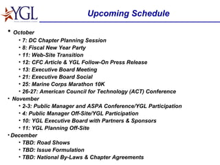 Upcoming Schedule October 7: DC Chapter Planning Session 8: Fiscal New Year Party 11: Web-Site Transition 12: CFC Article & YGL Follow-On Press Release 13: Executive Board Meeting 21: Executive Board Social  25: Marine Corps Marathon 10K 26-27: American Council for Technology (ACT) Conference  November 2-3: Public Manager and ASPA Conference/YGL Participation 4: Public Manager Off-Site/YGL Participation 10: YGL Executive Board with Partners & Sponsors 11: YGL Planning Off-Site December TBD: Road Shows TBD: Issue Formulation TBD: National By-Laws & Chapter Agreements 