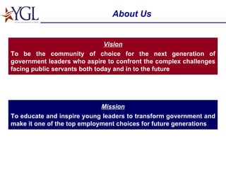 About Us Mission To educate and inspire young leaders to transform government and make it one of the top employment choices for future generations Vision To be the community of choice for the next generation of government leaders who aspire to confront the complex challenges facing public servants both today and in to the future 