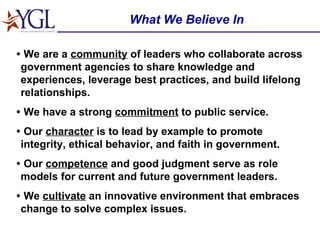What We Believe In •   We are a  community  of leaders who collaborate across government agencies to share knowledge and experiences, leverage best practices, and build lifelong relationships. •   We have a strong  commitment  to public service. •   Our  character  is to lead by example to promote integrity, ethical behavior, and faith in government. •   Our  competence  and good judgment serve as role models for current and future government leaders. •   We  cultivate  an innovative environment that embraces change to solve complex issues. 