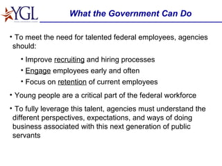What the Government Can Do To meet the need for talented federal employees, agencies should:  Improve  recruiting  and hiring processes Engage  employees early and often Focus on  retention  of current employees Young people are a critical part of the federal workforce To fully leverage this talent, agencies must understand the different perspectives, expectations, and ways of doing business associated with this next generation of public servants 