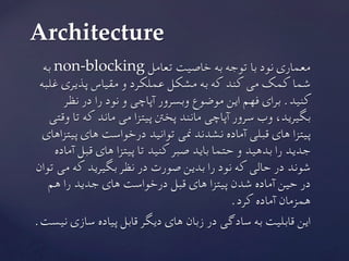 ‫به‬ non-blocking ‫تعامل‬ ‫خاصیت‬ ‫به‬ ‫توجه‬ ‫با‬ ‫نود‬ ‫معماری‬
‫غلبه‬ ‫پذیری‬ ‫مقیاس‬ ‫و‬ ‫عملکرد‬ ‫مشکل‬ ‫به‬ ‫که‬ ‫کند‬ ‫می‬ ‫کمک‬ ‫شما‬
‫نظر‬ ‫در‬ ‫را‬ ‫نود‬ ‫و‬ ‫آپاچی‬ ‫وبسرور‬ ‫موضوع‬ ‫این‬ ‫فهم‬ ‫برای‬ .‫کنید‬
‫وقتی‬ ‫تا‬ ‫که‬ ‫ماند‬ ‫می‬ ‫پیتزا‬ ‫پخنت‬ ‫مانند‬ ‫آپاچی‬ ‫سرور‬ ‫وب‬ ،‫بگیرید‬
‫پیتزاهای‬ ‫های‬ ‫درخواست‬ ‫توانید‬ ‫منی‬ ‫نشدند‬ ‫آماده‬ ‫قبلی‬ ‫های‬ ‫پیتزا‬
‫آماده‬ ‫قبل‬ ‫های‬ ‫پیتزا‬ ‫تا‬ ‫کنید‬ ‫صبر‬ ‫باید‬ ‫حتما‬ ‫و‬ ‫بدهید‬ ‫را‬ ‫جدید‬
‫توان‬ ‫می‬ ‫که‬ ‫بگیرید‬ ‫نظر‬ ‫در‬ ‫صورت‬ ‫بدین‬ ‫را‬ ‫نود‬ ‫که‬ ‫حالی‬ ‫در‬ ‫شوند‬
‫هم‬ ‫را‬ ‫جدید‬ ‫های‬ ‫درخواست‬ ‫قبل‬ ‫های‬ ‫پیتزا‬ ‫شدن‬ ‫آماده‬ ‫حین‬ ‫در‬
.‫کرد‬ ‫آماده‬ ‫همزمان‬
	.‫نیست‬ ‫سازی‬ ‫پیاده‬ ‫قابل‬ ‫دیگر‬ ‫های‬ ‫زبان‬ ‫در‬ ‫سادگی‬ ‫به‬ ‫قابلیت‬ ‫این‬
Architecture	
 