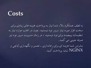 ‫برای‬ ‫زیادی‬ ‫های‬ ‫هزینه‬ ‫پرداخت‬ ‫به‬ ‫نیاز‬ ‫شما‬ ،‫باال‬ ‫عملکرد‬ ‫لطف‬ ‫به‬
‫به‬ ‫نیاز‬ ‫موارد‬ ‫اغلب‬ ‫در‬ ‫نیستید.چون‬ ‫نود‬ ‫سرور‬ ‫نیاز‬ ‫مورد‬ ‫افزار‬ ‫سخت‬
‫نیز‬ ‫نود‬ ‫سرور‬ ‫مدیریت‬ ‫زمان‬ ‫در‬ ، ‫نیستید‬ ‫نود‬ ‫برای‬ ‫پیچیده‬ ‫تنظیمات‬
.‫کنید‬ ‫می‬ ‫جویی‬ ‫صرفه‬
‫و‬ ‫آپاچی‬ ‫نگهداری‬ ‫و‬ ‫تعمیر‬ ، ‫‌اندازی‬‫ه‬‫را‬ ‫برای‬ ‫ای‬ ‫هزینه‬ ‫شما‬ ‫بنابراین‬
	.‫کنید‬ ‫پرداخت‬ ‫نباید‬ NGINX
Costs	
 