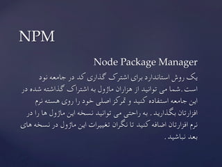 Node Package Manager
‫نود‬ ‫جامعه‬ ‫در‬ ‫کد‬ ‫گذاری‬ ‫اشترک‬ ‫برای‬ ‫استاندارد‬ ‫روش‬ ‫یک‬
‫در‬ ‫شده‬ ‫گذاشته‬ ‫اشتراک‬ ‫به‬ ‫ماژول‬ ‫هزاران‬ ‫از‬ ‫توانید‬ ‫می‬ ‫است.شما‬
‫نرم‬ ‫هسته‬ ‫روی‬ ‫را‬ ‫خود‬ ‫اصلی‬ ‫مترکز‬ ‫و‬ ‫کنید‬ ‫استفاده‬ ‫جامعه‬ ‫این‬
‫در‬ ‫را‬ ‫ها‬ ‫ماژول‬ ‫این‬ ‫نسخه‬ ‫توانید‬ ‫می‬ ‫راحتی‬ ‫به‬ .‫بگذارید‬ ‫افزارتان‬
‫های‬ ‫نسخه‬ ‫در‬ ‫ماژول‬ ‫این‬ ‫تغییرات‬ ‫نگران‬ ‫تا‬ ‫کنید‬ ‫اضافه‬ ‫افزارتان‬ ‫نرم‬
	.‫نباشید‬ ‫بعد‬
NPM	
 
