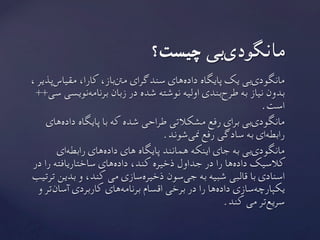 ، ‫‌پذیر‬‫س‬‫مقیا‬ ،‫کارا‬ ،‫‌باز‬‫نت‬‫م‬ ‫سندگرای‬ ‫‌های‬‫ه‬‫داد‬ ‫پایگاه‬ ‫یک‬ ‫‌بی‬‫ی‬‫مانگود‬
++‫سی‬ ‫‌نویسی‬‫ه‬‫برنام‬ ‫زبان‬ ‫در‬ ‫شده‬ ‫نوشته‬ ‫اولیه‬ ‫‌بندی‬‫ح‬‫طر‬ ‫به‬ ‫نیاز‬ ‫بدون‬
	.‫است‬
‫‌های‬‫ه‬‫داد‬ ‫پایگاه‬ ‫با‬ ‫که‬ ‫شده‬ ‫طراحی‬ ‫مشکالتی‬ ‫رفع‬ ‫برای‬ ‫‌بی‬‫ی‬‫مانگود‬
.‫‌شوند‬‫ی‬‫من‬ ‫رفع‬ ‫سادگی‬ ‫به‬ ‫‌ای‬‫ه‬‫رابط‬
‫‌ای‬‫ه‬‫رابط‬ ‫‌های‬‫ه‬‫داد‬ ‫های‬ ‫پایگاه‬ ‫همانند‬ ‫اینکه‬ ‫جای‬ ‫به‬ ‫‌بی‬‫ی‬‫مانگود‬
‫در‬ ‫را‬ ‫ساختاریافته‬ ‫‌های‬‫ه‬‫داد‬ ،‫کند‬ ‫ذخیره‬ ‫جداول‬ ‫در‬ ‫را‬ ‫‌ها‬‫ه‬‫داد‬ ‫کالسیک‬
‫ترتیب‬ ‫بدین‬ ‫و‬ ،‫کند‬ ‫می‬ ‫‌سازی‬‫ه‬‫ذخیر‬ ‫‌سون‬‫ی‬‫ج‬ ‫به‬ ‫شبیه‬ ‫قالبی‬ ‫با‬ ‫اسنادی‬
‫و‬ ‫‌تر‬‫ن‬‫آسا‬ ‫کاربردی‬ ‫‌های‬‫ه‬‫برنام‬ ‫اقسام‬ ‫برخی‬ ‫در‬ ‫را‬ ‫‌ها‬‫ه‬‫داد‬ ‫‌سازی‬‫ه‬‫یکپارچ‬
	.‫کند‬ ‫می‬ ‫‌تر‬‫ع‬‫سری‬
	 ‫چیست؟‬ ‫‌بی‬‫ی‬‫مانگود‬
 
