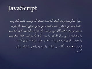 ‫وب‬ ‫دهندگان‬ ‫توسعه‬ ‫که‬ ‫است‬ ‫کالینت‬ ‫حتت‬ ‫زبان‬ ‫اسکریپت‬ ‫جاوا‬
‫تقریبا‬ ‫که‬ ‫است‬ ‫معنی‬ ‫بدین‬ ‫این‬ .‫باشند‬ ‫بلد‬ ‫را‬ ‫زبان‬ ‫این‬ ‫باید‬ ‫حتما‬
‫کالینت‬ ‫حتت‬ ‫جاوااسکریپت‬ ‫کد‬ ‫توانند‬ ‫می‬ ‫دهندگان‬ ‫توسعه‬ ‫بیشتر‬
‫اسکریپت‬ ‫جاوا‬ ‫بتوانند‬ ‫که‬ ‫کرد‬ ‫پیدا‬ ‫را‬ ‫افرادی‬ ‫توان‬ ‫می‬ ‫و‬ ‫بخوانند‬ ‫را‬
.‫کنند‬ ‫سازی‬ ‫پیاده‬ ‫خوب‬ ‫ساختار‬ ‫صورت‬ ‫به‬ ‫و‬ ‫قوی‬ ،‫خوب‬ ‫را‬
‫برقرار‬ ‫ارتباط‬ ‫راحتی‬ ‫به‬ ‫نود‬ ‫با‬ ‫توانند‬ ‫می‬ ‫دهندگان‬ ‫توسعه‬ ‫این‬
	.‫کنند‬
JavaScript	
 