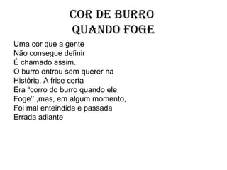 Cor de burro
              quando foge
Uma cor que a gente
Não consegue definir
É chamado assim.
O burro entrou sem querer na
História. A frise certa
Era “corro do burro quando ele
Foge’’ ,mas, em algum momento,
Foi mal enteindida e passada
Errada adiante
 