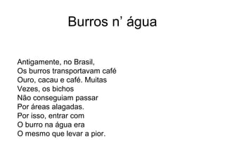 Burros n’ água

Antigamente, no Brasil,
Os burros transportavam café
Ouro, cacau e café. Muitas
Vezes, os bichos
Não conseguiam passar
Por áreas alagadas.
Por isso, entrar com
O burro na água era
O mesmo que levar a pior.
 