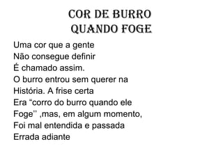 Cor de burro
            quando foge
Uma cor que a gente
Não consegue definir
É chamado assim.
O burro entrou sem querer na
História. A frise certa
Era “corro do burro quando ele
Foge’’ ,mas, em algum momento,
Foi mal entendida e passada
Errada adiante
 