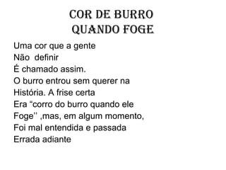 Cor de burro
            quando foge
Uma cor que a gente
Não definir
É chamado assim.
O burro entrou sem querer na
História. A frise certa
Era “corro do burro quando ele
Foge’’ ,mas, em algum momento,
Foi mal entendida e passada
Errada adiante
 