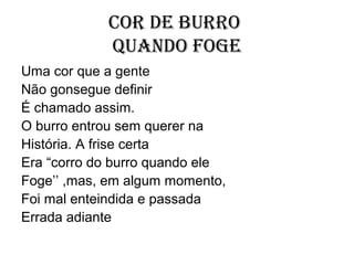 Cor de burro
            quando foge
Uma cor que a gente
Não gonsegue definir
É chamado assim.
O burro entrou sem querer na
História. A frise certa
Era “corro do burro quando ele
Foge’’ ,mas, em algum momento,
Foi mal enteindida e passada
Errada adiante
 