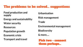The problems to be solved… suggestions
Food production and
supply
Energy and sustainability
Water security
Resources
Population growth
Economic crisis
Transport and travel
Urbanisation
Risk management
Trade
Environmental management
Biodiversity
& more….
Pick two - connect
them perhaps…
 