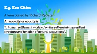 E.g. Eco Cities
A term coined by Richard Register.
An eco-city or ecocity is
"a human settlement modeled on the self-sustaining resilient
structure and function of natural ecosystems".
 