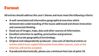 Format
All entries should address this year’s theme and must meet the following criteria:
● A well-annotated and informative geographical overview which
demonstrates understanding of the issues addressed and shows innovation
and connected thinking.
● Good use of images, maps, data and other sources of information.
● Excellent attention to spelling, punctuation and grammar.
● Use of accurate geographical terminology.
● Original and independently produced - class sets of identical entries or
entries which have copied information from other sources, such as the
internet, will not be accepted.
● If produced electronically, please use a minimum font size of point 10.
 