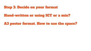 Step 3: Decide on your format
Hand-written or using ICT or a mix?
A3 poster format. How to use the space?
 