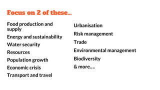 Focus on 2 of these…
Food production and
supply
Energy and sustainability
Water security
Resources
Population growth
Economic crisis
Transport and travel
Urbanisation
Risk management
Trade
Environmental management
Biodiversity
& more….
 