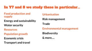In Y7 and 8 we study these in particular…
Food production and
supply
Energy and sustainability
Water security
Resources
Population growth
Economic crisis
Transport and travel
Urbanisation
Risk management
Trade
Environmental management
Biodiversity
& more….
 