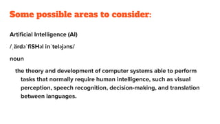 Some possible areas to consider:
Artificial Intelligence (AI)
/ˌärdəˈfiSHəl inˈteləjəns/
noun
the theory and development of computer systems able to perform
tasks that normally require human intelligence, such as visual
perception, speech recognition, decision-making, and translation
between languages.
 