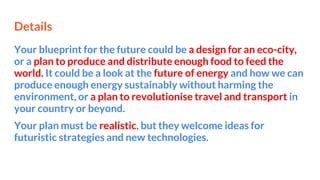 Details
Your blueprint for the future could be a design for an eco-city,
or a plan to produce and distribute enough food to feed the
world. It could be a look at the future of energy and how we can
produce enough energy sustainably without harming the
environment, or a plan to revolutionise travel and transport in
your country or beyond.
Your plan must be realistic, but they welcome ideas for
futuristic strategies and new technologies.
 