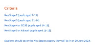 Criteria
Key Stage 2 (pupils aged 7-11)
Key Stage 3 (pupils aged 11-14)
Key Stage 4 or GCSE (pupils aged 14-16)
Key Stage 5 or A Level (pupils aged 16-18)
Students should enter the Key Stage category they will be in on 30 June 2023.
 
