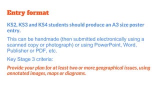 Entry format
KS2, KS3 and KS4 students should produce an A3 size poster
entry.
This can be handmade (then submitted electronically using a
scanned copy or photograph) or using PowerPoint, Word,
Publisher or PDF, etc.
Key Stage 3 criteria:
Provide your plan for at least two or more geographical issues, using
annotated images, maps or diagrams.
 